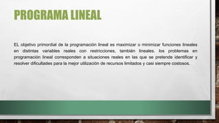 PROGRAMA LINEAL
EL objetivo primordial de la programación lineal es maximizar o minimizar funciones lineales
en distintas variables reales con restricciones, también lineales. los problemas en
programación lineal corresponden a situaciones reales en las que se pretende identificar y
resolver dificultades para la mejor utilización de recursos limitados y casi siempre costosos.
 