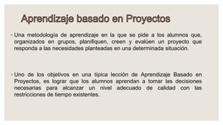 ◦ Una metodología de aprendizaje en la que se pide a los alumnos que,
organizados en grupos, planifiquen, creen y evalúen un proyecto que
responda a las necesidades planteadas en una determinada situación.
◦ Uno de los objetivos en una típica lección de Aprendizaje Basado en
Proyectos, es lograr que los alumnos aprendan a tomar las decisiones
necesarias para alcanzar un nivel adecuado de calidad con las
restricciones de tiempo existentes.
 