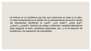 ◦ se enfoca en un problema que hay que solucionar en base a un plan.
La idea fundamental es el diseño de un planteamiento de acción donde
los estudiantes identifican el ¿qué?, ¿con quién?, ¿para qué?,
¿cómo?, ¿cuánto?, factores de riesgo a enfrentar, medidas alternativas
para asegurar el éxito, resultados esperados, etc., y no la solución de
problemas o la realización de actividades.
 