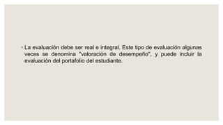 ◦ La evaluación debe ser real e integral. Este tipo de evaluación algunas
veces se denomina "valoración de desempeño", y puede incluir la
evaluación del portafolio del estudiante.
 