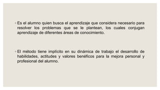 ◦ Es el alumno quien busca el aprendizaje que considera necesario para
resolver los problemas que se le plantean, los cuales conjugan
aprendizaje de diferentes áreas de conocimiento.
◦ El método tiene implícito en su dinámica de trabajo el desarrollo de
habilidades, actitudes y valores benéficos para la mejora personal y
profesional del alumno.
 
