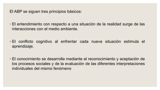 El ABP se siguen tres principios básicos:
◦ El entendimiento con respecto a una situación de la realidad surge de las
interacciones con el medio ambiente.
◦ El conflicto cognitivo al enfrentar cada nueva situación estimula el
aprendizaje.
◦ El conocimiento se desarrolla mediante el reconocimiento y aceptación de
los procesos sociales y de la evaluación de las diferentes interpretaciones
individuales del mismo fenómeno
 