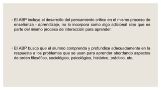 ◦ El ABP incluye el desarrollo del pensamiento crítico en el mismo proceso de
enseñanza - aprendizaje, no lo incorpora como algo adicional sino que es
parte del mismo proceso de interacción para aprender.
◦ El ABP busca que el alumno comprenda y profundice adecuadamente en la
respuesta a los problemas que se usan para aprender abordando aspectos
de orden filosófico, sociológico, psicológico, histórico, práctico, etc.
 