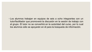 ◦ Los alumnos trabajan en equipos de seis a ocho integrantes con un
tutor/facilitador que promoverá la discusión en la sesión de trabajo con
el grupo. El tutor no se convertirá en la autoridad del curso, por lo cual
los alumnos sólo se apoyarán en él para la búsqueda de información.
 
