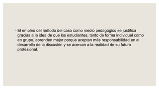 ◦ El empleo del método del caso como medio pedagógico se justifica
gracias a la idea de que los estudiantes, tanto de forma individual como
en grupo, aprenden mejor porque aceptan más responsabilidad en el
desarrollo de la discusión y se acercan a la realidad de su futuro
profesional.
 