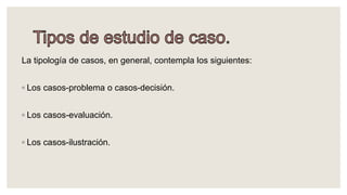 La tipología de casos, en general, contempla los siguientes:
◦ Los casos-problema o casos-decisión.
◦ Los casos-evaluación.
◦ Los casos-ilustración.
 