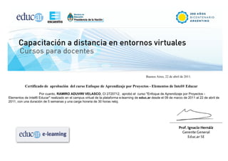 Buenos Aires, 22 de abril de 2011.


           Certificado de aprobación del curso Enfoque de Aprendizaje por Proyectos - Elementos de Intel® Educar
                    Por cuanto, RAMIRO ADUVIRI VELASCO, CI 2720712, aprobó el curso "Enfoque de Aprendizaje por Proyectos -
Elementos de Intel® Educar" realizado en el campus virtual de la plataforma e-learning de educ.ar desde el 09 de marzo de 2011 al 22 de abril de
2011, con una duración de 5 semanas y una carga horaria de 30 horas reloj.
 