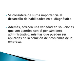 Se considera de suma importancia el
desarrollo de habilidades en el diagnóstico.
 Además, ofrecen una variedad en soluciones
que son acordes con el pensamiento
administrativo, mismas que pueden ser
aplicadas en la solución de problemas de la
empresa.
 