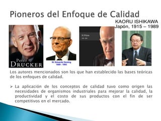 Los autores mencionados son los que han establecido las bases teóricas
de los enfoques de calidad.
 La aplicación de los conceptos de calidad tuvo como origen las
necesidades de organismos industriales para mejorar la calidad, la
productividad y el costo de sus productos con el fin de ser
competitivos en el mercado.
 