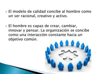  El modelo de calidad concibe al hombre como
un ser racional, creativo y activo.
 El hombre es capaz de crear, cambiar,
innovar y pensar. La organización se concibe
como una interacción constante hacia un
objetivo común.
 