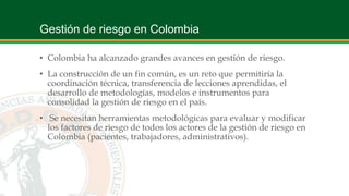 Gestión de riesgo en Colombia
• Colombia ha alcanzado grandes avances en gestión de riesgo.
• La construcción de un fin común, es un reto que permitiría la
coordinación técnica, transferencia de lecciones aprendidas, el
desarrollo de metodologías, modelos e instrumentos para
consolidad la gestión de riesgo en el país.
• Se necesitan herramientas metodológicas para evaluar y modificar
los factores de riesgo de todos los actores de la gestión de riesgo en
Colombia (pacientes, trabajadores, administrativos).
 