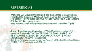 REFERENCIAS
Wong De Lui ClaudiaUniversidad De San Carlos De Guatemala,
Facultad De Ciencias Medicas. Fase I, Área De Salud Publica I.
ENFOQUE EPIDEMIOLOGICO DE RIESGO EN LA ATENCION
EN SALUD.Recuperado de :
http://www.cunoc.edu.gt/medicina/semana21salud1ro17.pdf
Gomez Rivadeneira Alexander. (2014).Monitoreo estratégico
Numero 5. MMARCO CONCEPTUAL Y LEGAL SOBRE LA
GESTION DE RIESGO EN COLOMBIA: APORTE PA SU
IMPLEMENTACION. Recuperado
de:https://www.minsalud.gov.co/sites/rid/Lists/BibliotecaDigital
/RIDE/IA/SSA/Articulo%201.pdf
 