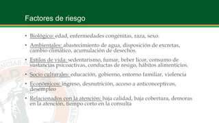 Factores de riesgo
• Biológico: edad, enfermedades congénitas, raza, sexo.
• Ambientales: abastecimiento de agua, disposición de excretas,
cambio climático, acumulación de desechos.
• Estilos de vida: sedentarismo, fumar, beber licor, consumo de
sustancias psicoactivas, conductas de resigo, hábitos alimenticios.
• Socio culturales: educación, gobierno, entorno familiar, violencia
• Económicos: ingreso, desnutrición, acceso a anticonceptivos,
desempleo
• Relacionados con la atención: baja calidad, baja cobertura, demoras
en la atención, tiempo corto en la consulta
 