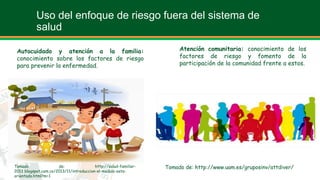 Uso del enfoque de riesgo fuera del sistema de
salud
Autocuidado y atención a la familia:
conocimiento sobre los factores de riesgo
para prevenir la enfermedad.
Atención comunitaria: conocimiento de los
factores de riesgo y fomento de la
participación de la comunidad frente a estos.
Tomado de: http://salud-familiar-
2013.blogspot.com.co/2013/11/introduccion-el-modulo-esta-
orientada.html?m=1
Tomado de: http://www.uam.es/gruposinv/attdiver/
 