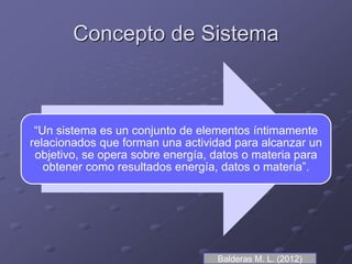 Concepto de Sistema
“Un sistema es un conjunto de elementos íntimamente
relacionados que forman una actividad para alcanzar un
objetivo, se opera sobre energía, datos o materia para
obtener como resultados energía, datos o materia”.
Balderas M. L. (2012)
 