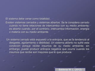 El sistema debe verse como totalidad.
Existen sistemas cerrados y sistemas abiertos. Se le considera cerrado
cuando no tiene relaciones de intercambio con su medio ambiente;
es abierto cuando, por el contrario, intercambia información, energía
o materia con su medio ambiente.
Un sistema cerrado está expuesto a la entropía, que es la tendencia al
desgaste, agotamiento o debilidad. Un sistema abierto no sufre esta
condición porque recibe insumos de su medio ambiente; sin
embargo, puede producir entropía negativa que ocurre cuando los
insumos que recibe son mayores que lo que produce.
Balderas M. L. (2012)
 