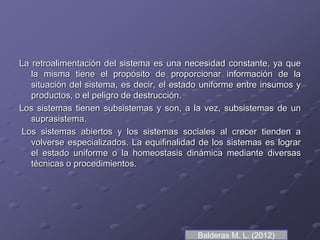 La retroalimentación del sistema es una necesidad constante, ya que
la misma tiene el propósito de proporcionar información de la
situación del sistema, es decir, el estado uniforme entre insumos y
productos, o el peligro de destrucción.
Los sistemas tienen subsistemas y son, a la vez, subsistemas de un
suprasistema.
Los sistemas abiertos y los sistemas sociales al crecer tienden a
volverse especializados. La equifinalidad de los sistemas es lograr
el estado uniforme o la homeostasis dinámica mediante diversas
técnicas o procedimientos.
Balderas M. L. (2012)
 