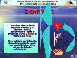 I. ENFOQUE Considera al estudiante  desde la vivencia y la práctica  motriz, concibiéndolo  como a aquel que   siente   y   piensa   al tiempo que   hace . Se propicia la participación plena del estudiante según  sus  posibilidades,  sin la exigencia del alto  rendimiento  .   