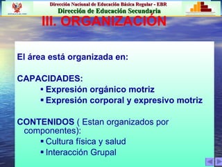 III. ORGANIZACIÓN El área está organizada en: CAPACIDADES: Expresión orgánico motriz Expresión corporal y expresivo motriz CONTENIDOS  ( Estan organizados por componentes): Cultura física y salud Interacción Grupal 