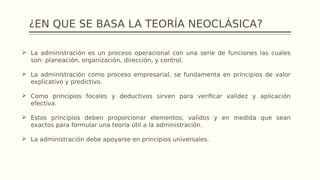 ¿EN QUE SE BASA LA TEORÍA NEOCLÁSICA?
 La administración es un proceso operacional con una serie de funciones las cuales
son: planeación, organización, dirección, y control.
 La administración como proceso empresarial, se fundamenta en principios de valor
explicativo y predictivo.
 Como principios focales y deductivos sirven para verificar validez y aplicación
efectiva.
 Estos principios deben proporcionar elementos, validos y en medida que sean
exactos para formular una teoría útil a la administración.
 La administración debe apoyarse en principios universales.
 