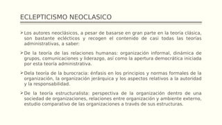 ECLEPTICISMO NEOCLASICO
Los autores neoclásicos, a pesar de basarse en gran parte en la teoría clásica,
son bastante eclécticos y recogen el contenido de casi todas las teorías
administrativas, a saber:
De la teoría de las relaciones humanas: organización informal, dinámica de
grupos, comunicaciones y liderazgo, así como la apertura democrática iniciada
por esta teoría administrativa.
Dela teoría de la burocracia: énfasis en los principios y normas formales de la
organización, la organización jerárquica y los aspectos relativos a la autoridad
y la responsabilidad.
De la teoría estructuralista: perspectiva de la organización dentro de una
sociedad de organizaciones, relaciones entre organización y ambiente externo,
estudio comparativo de las organizaciones a través de sus estructuras.
 
