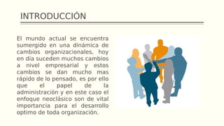 INTRODUCCIÓN
El mundo actual se encuentra
sumergido en una dinámica de
cambios organizacionales, hoy
en día suceden muchos cambios
a nivel empresarial y estos
cambios se dan mucho mas
rápido de lo pensado, es por ello
que el papel de la
administración y en este caso el
enfoque neoclásico son de vital
importancia para el desarrollo
optimo de toda organización.
 