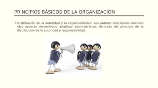 PRINCIPIOS BÁSICOS DE LA ORGANIZACIÓN
 Distribución de la autoridad y la responsabilidad: Los autores neoclásicos analizan
otro aspecto denominado amplitud administrativa, derivado del principio de la
distribución de la autoridad y responsabilidad.
 