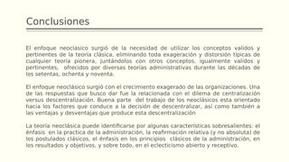 Conclusiones
El enfoque neoclasico surgió de la necesidad de utilizar los conceptos validos y
pertinentes de la teoría clásica, eliminando toda exageración y distorsión típicas de
cualquier teoría pionera, juntándolos con otros conceptos, igualmente validos y
pertinentes, ofrecidos por diversas teorías administrativas durante las décadas de
los setentas, ochenta y noventa.
El enfoque neoclásico surgió con el crecimiento exagerado de las organizaciones. Una
de las respuestas que busco dar fue la relacionada con el dilema de centralización
versus descentralización. Buena parte del trabajo de los neoclásicos esta orientado
hacia los factores que conduce a la decisión de descentralizar, así como también a
las ventajas y desventajas que produce esta descentralización
La teoría neoclásica puede identificarse por algunas características sobresalientes: el
énfasis en la practica de la administración, la reafirmación relativa (y no absoluta) de
los postulados clásicos, el énfasis en los principios clásicos de la administración, en
los resultados y objetivos, y sobre todo, en el eclecticismo abierto y receptivo.
 