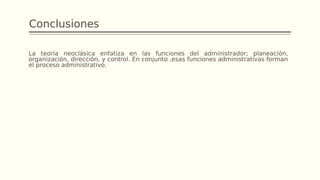 Conclusiones
La teoría neoclásica enfatiza en las funciones del administrador; planeación,
organización, dirección, y control. En conjunto ,esas funciones administrativas forman
el proceso administrativo.
 
