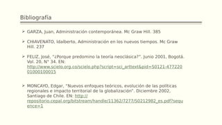 Bibliografía
 GARZA, Juan, Administración contemporánea. Mc Graw Hill. 385
 CHIAVENATO, Idalberto, Administración en los nuevos tiempos. Mc Graw
Hill. 237
 FELIZ, José, “¿Porque predomino la teoría neoclásica?”. Junio 2001, Bogotá.
Vol. 20, N° 34. EN:
http://www.scielo.org.co/scielo.php?script=sci_arttext&pid=S0121-477220
01000100015
 MONCAYO, Edgar, “Nuevos enfoques teóricos, evolución de las políticas
regionales e impacto territorial de la globalización”. Diciembre 2002,
Santiago de Chile. EN: http://
repositorio.cepal.org/bitstream/handle/11362/7277/S0212982_es.pdf?sequ
ence=1
 