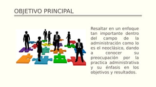 OBJETIVO PRINCIPAL
Resaltar en un enfoque
tan importante dentro
del campo de la
administración como lo
es el neoclásico, dando
a conocer su
preocupación por la
practica administrativa
y su énfasis en los
objetivos y resultados.
 