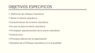 OBJETIVOS ESPECIFICOS
 Definición de enfoque neoclásico
Teoría e historia neoclásica
Caracteristicas de la teoría neoclásica
En que se basa la teoría neoclásica
Principales representantes de la teoría neoclásica
Eclecticismo
Principios básicos de la organización
Ejemplos de el Enfoque neoclásico en la actualidad
 