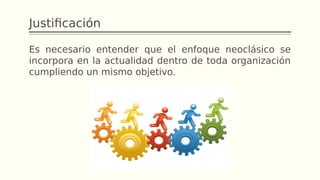 Justificación
Es necesario entender que el enfoque neoclásico se
incorpora en la actualidad dentro de toda organización
cumpliendo un mismo objetivo.
 