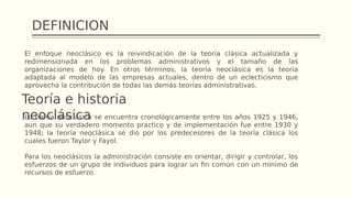 DEFINICION
El enfoque neoclásico es la reivindicación de la teoría clásica actualizada y
redimensionada en los problemas administrativos y el tamaño de las
organizaciones de hoy. En otros términos, la teoría neoclásica es la teoría
adaptada al modelo de las empresas actuales, dentro de un eclecticismo que
aprovecha la contribución de todas las demás teorías administrativas.
Teoría e historia
neoclásica
La teoría neoclásica se encuentra cronológicamente entre los años 1925 y 1946,
aun que su verdadero momento practico y de implementación fue entre 1930 y
1948; la teoría neoclásica se dio por los predecesores de la teoría clásica los
cuales fueron Taylor y Fayol.
Para los neoclásicos la administración consiste en orientar, dirigir y controlar, los
esfuerzos de un grupo de individuos para lograr un fin común con un mínimo de
recursos de esfuerzo.
 