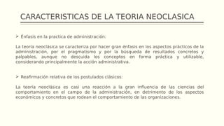 CARACTERISTICAS DE LA TEORIA NEOCLASICA
 Énfasis en la practica de administración:
La teoría neoclásica se caracteriza por hacer gran énfasis en los aspectos prácticos de la
administración, por el pragmatismo y por la búsqueda de resultados concretos y
palpables, aunque no descuida los conceptos en forma práctica y utilizable,
considerando principalmente la acción administrativa.
 Reafirmación relativa de los postulados clásicos:
La teoría neoclásica es casi una reacción a la gran influencia de las ciencias del
comportamiento en el campo de la administración, en detrimento de los aspectos
económicos y concretos que rodean el comportamiento de las organizaciones.
 