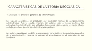 CARACTERISTICAS DE LA TEORIA NEOCLASICA
 Énfasis en los principios generales de administración:
Los autores neoclásicos se preocupan por establecer normas de comportamiento
administrativo. Para el efecto, retoman, con criterios más o menos elásticos, los
principios de administración que utilizaban los autores clásicos como Leyes científicas,
en la búsqueda de soluciones administrativas practicas.
Los autores neoclásicos también se preocuparon por establecer los principios generales
de la administración, capaces de orientar al administrador en el desarrollo de sus
funciones.
 