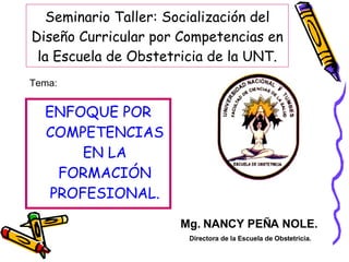 Seminario Taller: Socialización del Diseño Curricular por Competencias en la Escuela de Obstetricia de la UNT. ,[object Object],Mg. NANCY PEÑA NOLE. Directora de la Escuela de Obstetricia. Tema: 