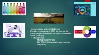 • Hemos realizado una actividad inicial
• Ahora les presentamos el RETO (La elección de
nuestro proyecto teniendo claro qué competencias
vamos a trabajar)
• Dos caminos:
• MÉTODO CIENTÍFICO
• EDP PROCESS (apropiado para construir
maquetas)
 