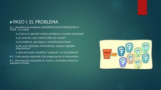 PASO I: EL PROBLEMA
1.- Identificar el problema (LANZAMOS ESTAS PREGUNTAS A
TODA LA CLASE)
¿Cuál es en general nuestro problema o nuestra necesidad?
¿La solución, qué criterios debe de cumplir?
¿El problema, qué pegas o impedimentos tiene?
¿De qué materiales, herramientas, equipos digitales
disponemos?
¿Qué principios científicos “subyacen” en el problema?
2.- Cada equipo responde a las preguntas en un documento.
3.- Ponemos las respuestas en común y el profesor descarta
aquellas erróneas.
 