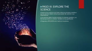 PASO III: EXPLORE THE
SCIENCE
Diseño de las prácticas que traten sobre los principios científicos
que los alumnos deben conocer para poder dar solución a sus
subproblemas.
Las prácticas deben hacerles asimilar el contenido científico, y es
fácil porque están en contexto. También es muy gratificante.
Preguntas y REFLEXIÓN de lo hecho en la práctica.
 