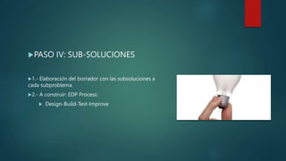 PASO IV: SUB-SOLUCIONES
1.- Elaboración del borrador con las subsoluciones a
cada subproblema.
2.- A construir: EDP Process:
 Design-Build-Test-Improve
 