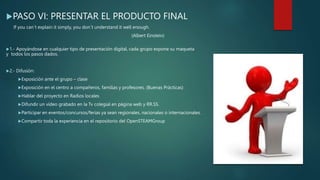 PASO VI: PRESENTAR EL PRODUCTO FINAL
If you can´t explain it simply, you don´t understand it well enough.
(Albert Einstein)
1.- Apoyándose en cualquier tipo de presentación digital, cada grupo expone su maqueta
y todos los pasos dados.
2.- Difusión:
Exposición ante el grupo – clase
Exposición en el centro a compañeros, familias y profesores. (Buenas Prácticas)
Hablar del proyecto en Radios locales
Difundir un vídeo grabado en la Tv colegial en página web y RR.SS.
Participar en eventos/concursos/ferias ya sean regionales, nacionales o internacionales.
Compartir toda la experiencia en el repositorio del OpenSTEAMGroup
 