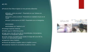 EL RÍO:
Producto final: Álbum digital con tres periodos diferentes:
Pasado: ¿cómo era antes? - Presentarlo en una “cámara con
diapositivas”.
Presente: ¿cómo es ahora? -Presentarlo en realidad virtual con el
móvil.
Futuro: ¿cómo será en el 2030? -Presentarlo con un holograma.
Actividades:
Actividades con “explora tu río”
Investigar especies invasoras
Análisis agua en diferentes puntos
Coger seres vivos del curso del río (invertebrados, microscópicos,
artrópodos, no artrópodos, plantas…
Caudal: analizar el problema del caudal a lo largo del curso del río.
Asociar con calentamiento global.
Vegetación ribera: herbario.
Filtración de residuos (mejillón cebra vs mejillón común)
Ecosistemas: hacerlo en una botella de plástico/ cristal.
 