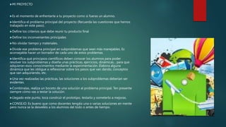 MI PROYECTO
Es el momento de enfrentarte a tu proyecto como si fueras un alumno.
Identifica el problema principal del proyecto (Recuerda las cuestiones que hemos
trabajado en este paso).
Define los criterios que debe reunir tu producto final
Define los inconvenientes principales
No olvidar tiempo y materiales.
Divide ese problema principal en subproblemas que sean más manejables. Es
aconsejable hacer un borrador de cada uno de estos problemas.
Identifica qué principios científicos deben conocer los alumnos para poder
resolver los subproblemas y diseña unas prácticas, ejercicios, dinámicas... para que
adquieran esos conocimientos mediante la experimentación. Elabora alguna
dinámica que les obligue a reflexionar sobre los pasos que van dando, conceptos
que van adquiriendo, etc.
Una vez realizadas las prácticas, las soluciones a los subproblemas deberían ser
evidentes.
Combínalas, realiza un boceto de una solución al problema principal. Ten presente
siempre cómo vas a testar la solución.
Llegado este punto, toca construir el prototipo, testarlo y someterlo a mejoras.
CONSEJO: Es bueno que como docentes tengáis una o varias soluciones en mente
pero nunca se la desveléis a los alumnos del todo o antes de tiempo.
 