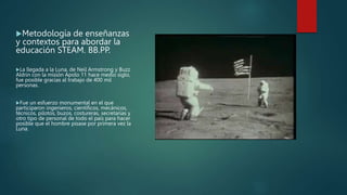 Metodología de enseñanzas
y contextos para abordar la
educación STEAM. BB.PP.
La llegada a la Luna, de Neil Armstrong y Buzz
Aldrin con la misión Apolo 11 hace medio siglo,
fue posible gracias al trabajo de 400 mil
personas.
Fue un esfuerzo monumental en el que
participaron ingenieros, científicos, mecánicos,
técnicos, pilotos, buzos, costureras, secretarias y
otro tipo de personal de todo el país para hacer
posible que el hombre pisase por primera vez la
Luna.
 