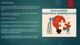 TRABAJO DIARIO
El resto de los apartados son consecuencia directa de este y por
ello nuestra labor más importante como docentes recae en este
punto.
Nuestra labor es la supervisión constante de la evolución de
cada grupo y de cada miembro:
Pasando por las mesas
Controlando desde el ordenador el trabajo cooperativo online
Importancia de la reflexión periódica que nombrábamos antes.
Es crítico ir corrigiendo sus entregas a medida que se van
produciendo para poder subsanar los fallos a tiempo dentro un
proceso de evaluación formativa.
Los alumnos agradecen esa guía y se quedan atónitos con las
interacciones en sus documentos de trabajo durante las clases.
 