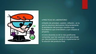 PRÁCTICAS DE LABORATORIO
Diseño de actividad, cuestión, reflexión... en la
que los alumnos demuestren fehacientemente
la asimilación del principio científico que
buscábamos que entendiesen y que subyace al
proyecto.
Como docentes es de lo más gratificante
comprobar que han asentado este aprendizaje
por descubrimiento cuando lo implementan en
la solución del producto final.
 