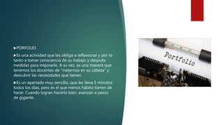 PORFOLIO
Es una actividad que les obliga a reflexionar y por lo
tanto a tomar consciencia de su trabajo y después
medidas para mejorarlo. A su vez, es una manera que
tenemos los docentes de “meternos en su cabeza” y
descubrir las necesidades que tienen.
Es un apartado muy sencillo, que les lleva 5 minutos
todos los días, pero es el que menos hábito tienen de
hacer. Cuando logran hacerlo bien, avanzan a pasos
de gigante.
 