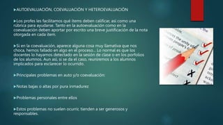 AUTOEVALUACIÓN, COEVALUACIÓN Y HETEROEVALUACIÓN
Los profes les facilitamos qué ítems deben calificar, así como una
rúbrica para ayudarse. Tanto en la autoevaluación como en la
coevaluación deben aportar por escrito una breve justificación de la nota
otorgada en cada ítem.
Si en la coevaluación, aparece alguna cosa muy llamativa que nos
choca, hemos fallado en algo en el proceso... Lo normal es que los
docentes lo hayamos detectado en la sesión de clase o en los porfolios
de los alumnos. Aun así, si se da el caso, reuniremos a los alumnos
implicados para esclarecer lo ocurrido.
Principales problemas en auto y/o coevaluación:
Notas bajas o altas por pura inmadurez
Problemas personales entre ellos
Estos problemas no suelen ocurrir, tienden a ser generosos y
responsables.
 