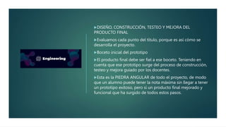 DISEÑO, CONSTRUCCIÓN, TESTEO Y MEJORA DEL
PRODUCTO FINAL
Evaluamos cada punto del título, porque es así cómo se
desarrolla el proyecto.
Boceto inicial del prototipo
El producto final debe ser fiel a ese boceto. Teniendo en
cuenta que ese prototipo surge del proceso de construcción,
testeo y mejora guiado por los docentes.
Esta es la PIEDRA ANGULAR de todo el proyecto, de modo
que un alumno puede tener la nota máxima sin llegar a tener
un prototipo exitoso, pero sí un producto final mejorado y
funcional que ha surgido de todos estos pasos.
 